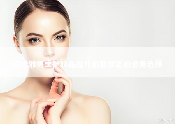 妮维雅男士护肤品提升肌肤状态的必备选择