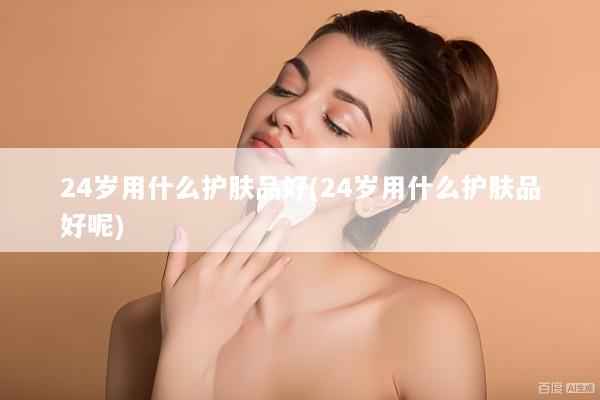 24岁用什么护肤品好(24岁用什么护肤品好呢)